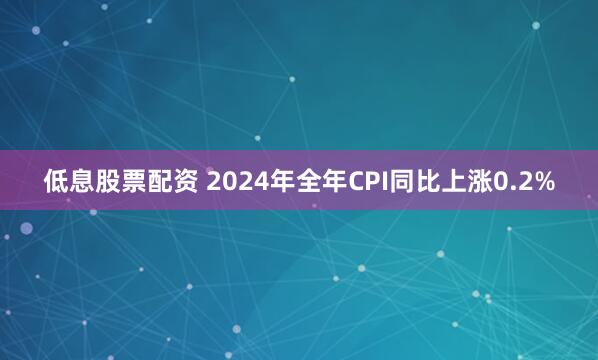 低息股票配资 2024年全年CPI同比上涨0.2%