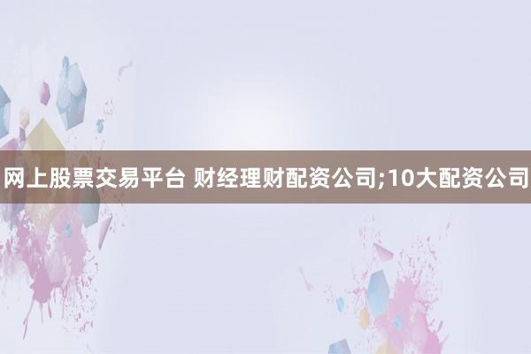 网上股票交易平台 财经理财配资公司;10大配资公司