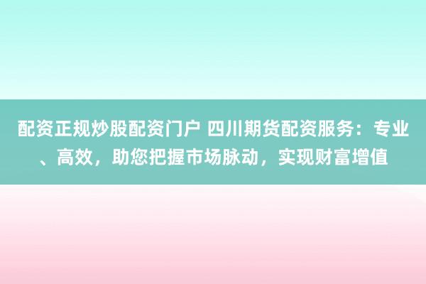 配资正规炒股配资门户 四川期货配资服务：专业、高效，助您把握市场脉动，实现财富增值
