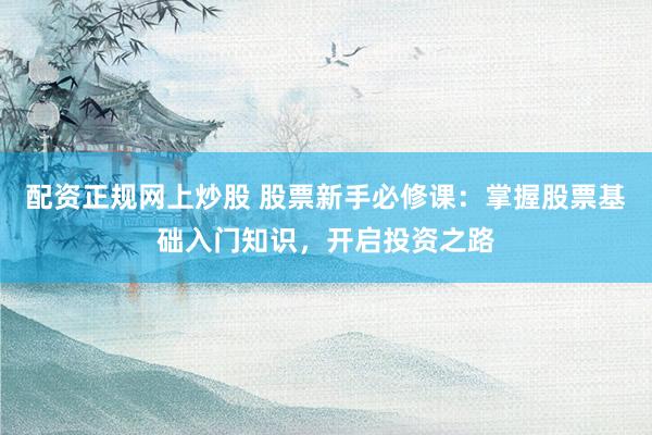 配资正规网上炒股 股票新手必修课：掌握股票基础入门知识，开启投资之路