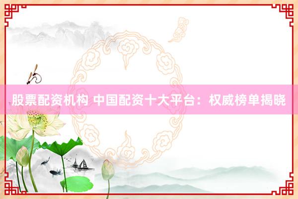 股票配资机构 中国配资十大平台：权威榜单揭晓