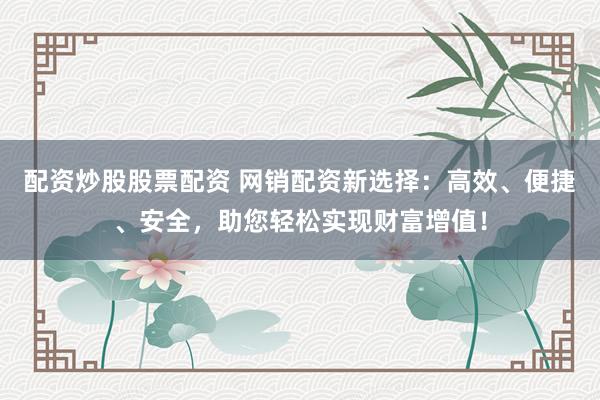 配资炒股股票配资 网销配资新选择：高效、便捷、安全，助您轻松实现财富增值！