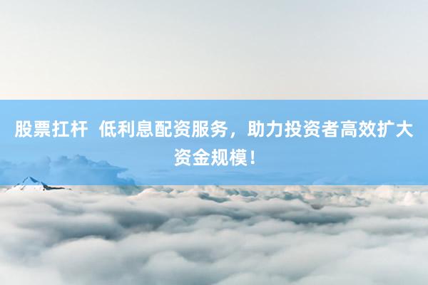 股票扛杆  低利息配资服务，助力投资者高效扩大资金规模！