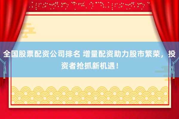 全国股票配资公司排名 增量配资助力股市繁荣，投资者抢抓新机遇！