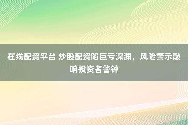 在线配资平台 炒股配资陷巨亏深渊，风险警示敲响投资者警钟