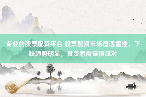 专业的股票配资平台 股票配资市场遭遇重挫，下跌趋势明显，投资者需谨慎应对