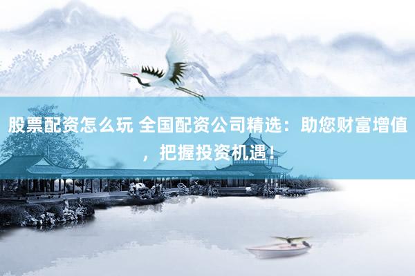 股票配资怎么玩 全国配资公司精选：助您财富增值，把握投资机遇！