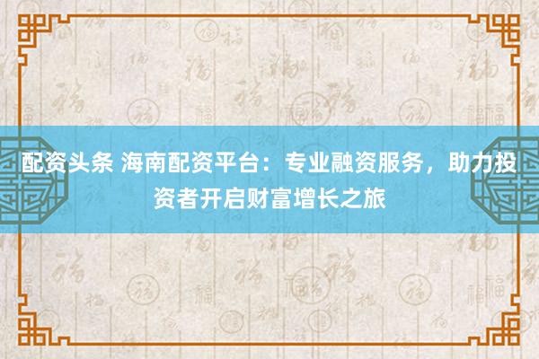 配资头条 海南配资平台：专业融资服务，助力投资者开启财富增长之旅