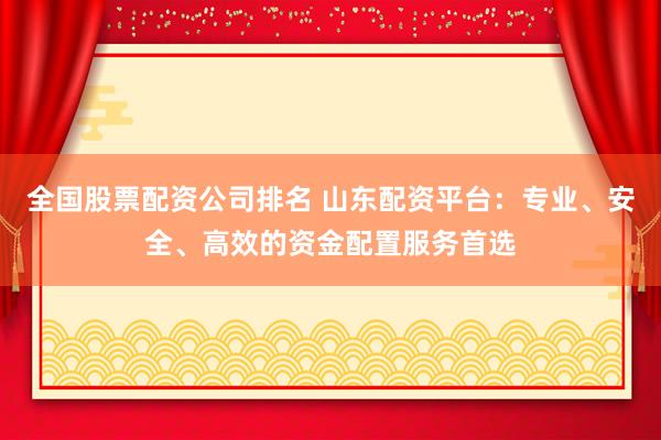 全国股票配资公司排名 山东配资平台：专业、安全、高效的资金配置服务首选