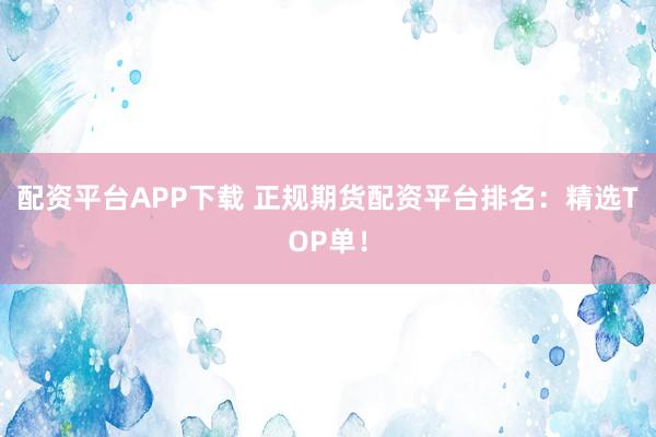 配资平台APP下载 正规期货配资平台排名：精选TOP单！