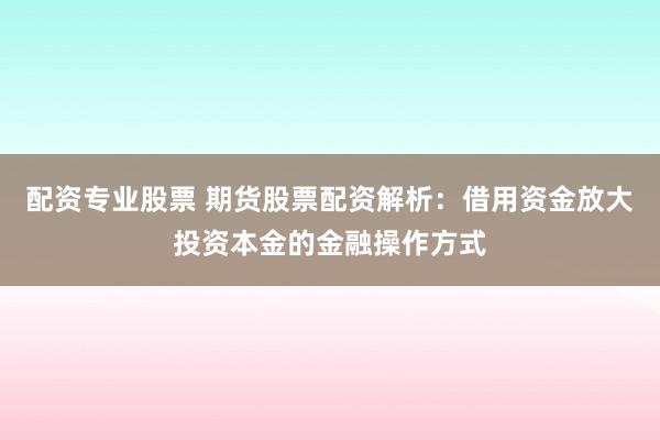 配资专业股票 期货股票配资解析：借用资金放大投资本金的金融操作方式