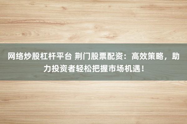 网络炒股杠杆平台 荆门股票配资：高效策略，助力投资者轻松把握市场机遇！