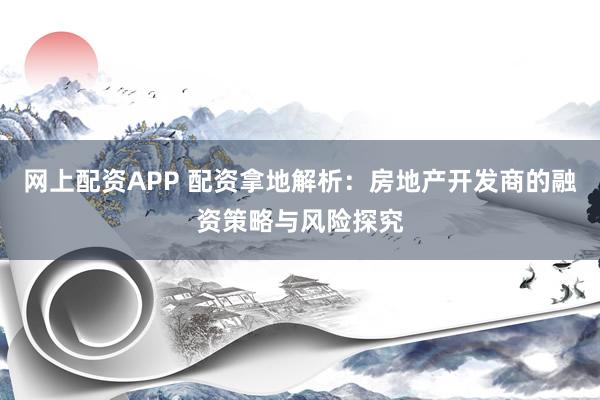 网上配资APP 配资拿地解析：房地产开发商的融资策略与风险探究