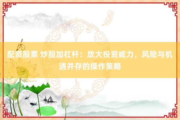 配资股票 炒股加杠杆：放大投资威力，风险与机遇并存的操作策略