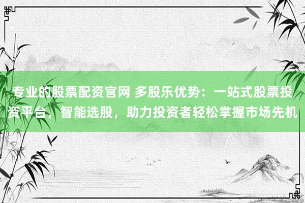 专业的股票配资官网 多股乐优势：一站式股票投资平台，智能选股，助力投资者轻松掌握市场先机