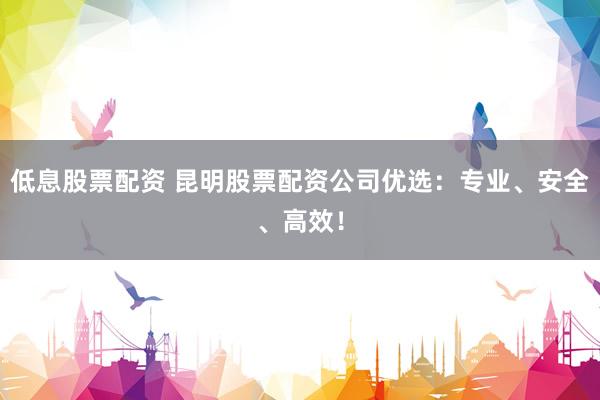 低息股票配资 昆明股票配资公司优选：专业、安全、高效！