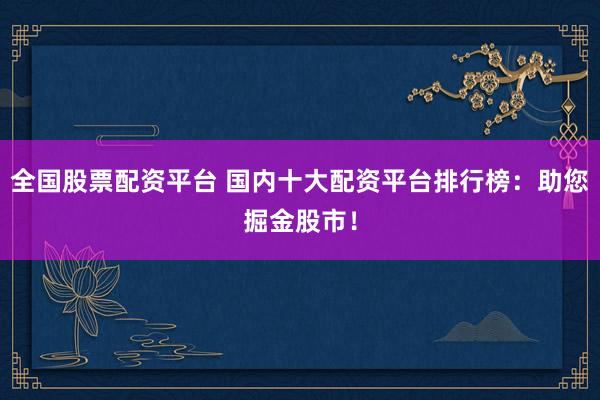 全国股票配资平台 国内十大配资平台排行榜：助您掘金股市！