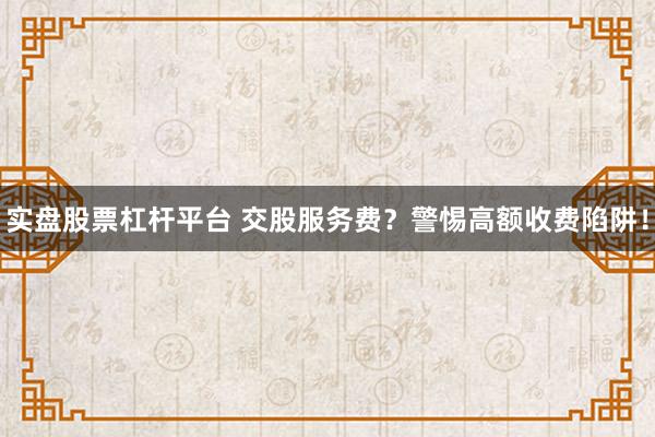 实盘股票杠杆平台 交股服务费？警惕高额收费陷阱！