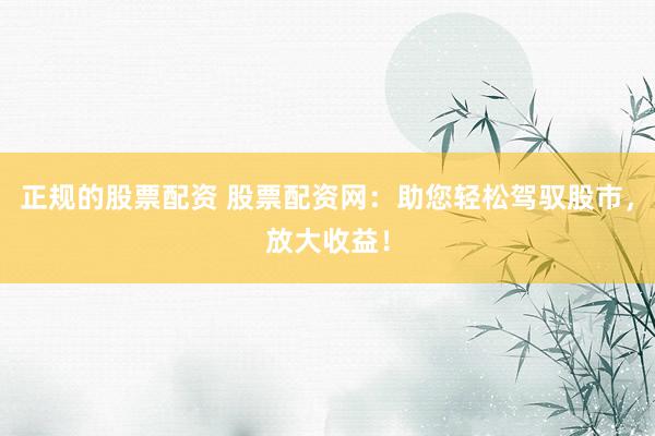 正规的股票配资 股票配资网：助您轻松驾驭股市，放大收益！