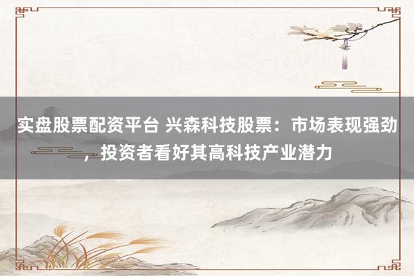 实盘股票配资平台 兴森科技股票：市场表现强劲，投资者看好其高科技产业潜力