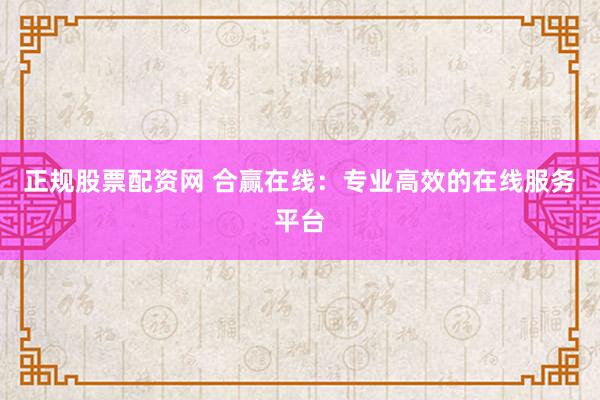 正规股票配资网 合赢在线：专业高效的在线服务平台