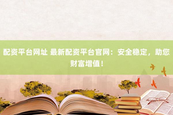 配资平台网址 最新配资平台官网：安全稳定，助您财富增值！
