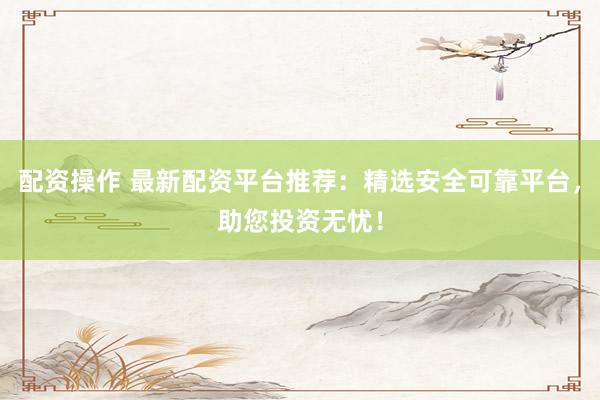 配资操作 最新配资平台推荐：精选安全可靠平台，助您投资无忧！