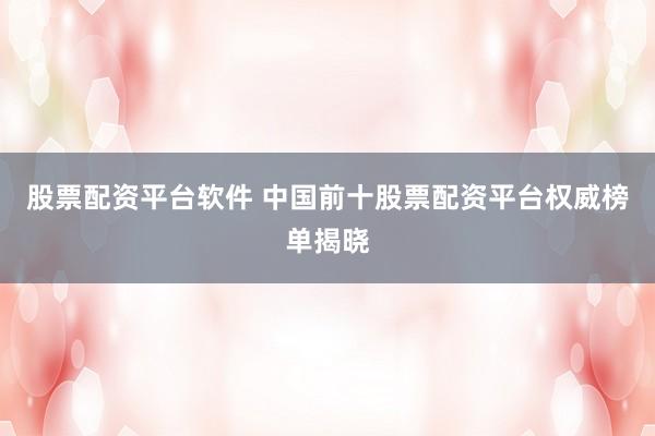 股票配资平台软件 中国前十股票配资平台权威榜单揭晓