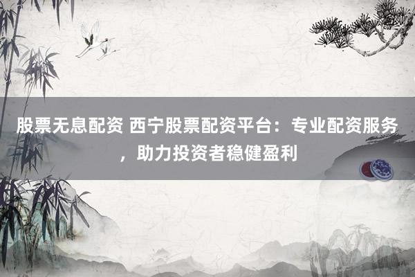 股票无息配资 西宁股票配资平台：专业配资服务，助力投资者稳健盈利