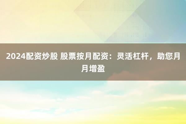 2024配资炒股 股票按月配资：灵活杠杆，助您月月增盈