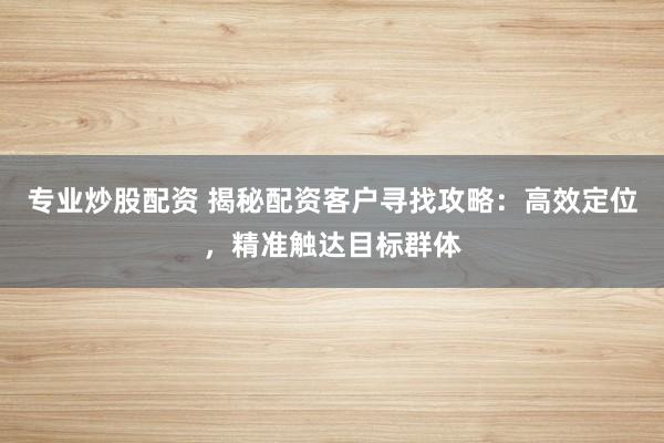 专业炒股配资 揭秘配资客户寻找攻略：高效定位，精准触达目标群体