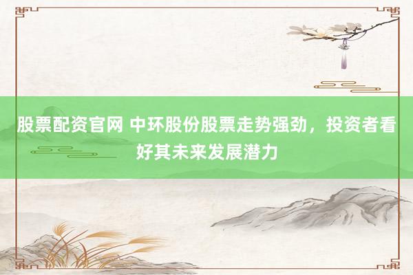 股票配资官网 中环股份股票走势强劲，投资者看好其未来发展潜力