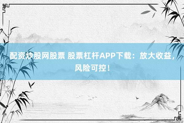 配资炒股网股票 股票杠杆APP下载：放大收益，风险可控！