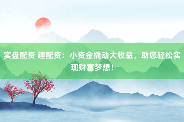 实盘配资 趣配资：小资金撬动大收益，助您轻松实现财富梦想！