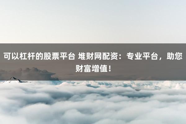 可以杠杆的股票平台 堆财网配资：专业平台，助您财富增值！