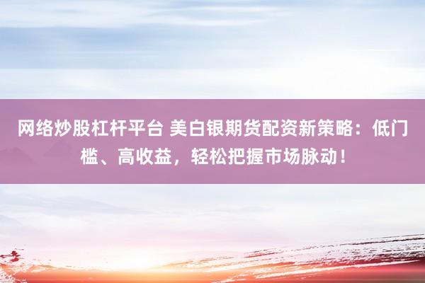 网络炒股杠杆平台 美白银期货配资新策略：低门槛、高收益，轻松把握市场脉动！