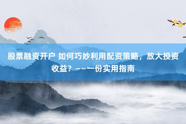 股票融资开户 如何巧妙利用配资策略，放大投资收益？——一份实用指南
