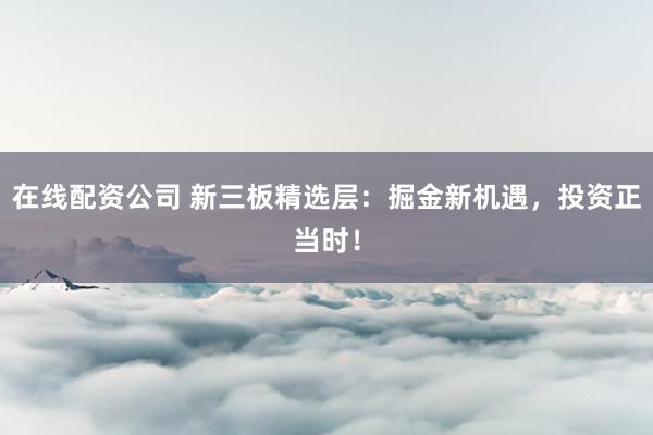 在线配资公司 新三板精选层：掘金新机遇，投资正当时！