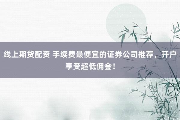线上期货配资 手续费最便宜的证券公司推荐，开户享受超低佣金！