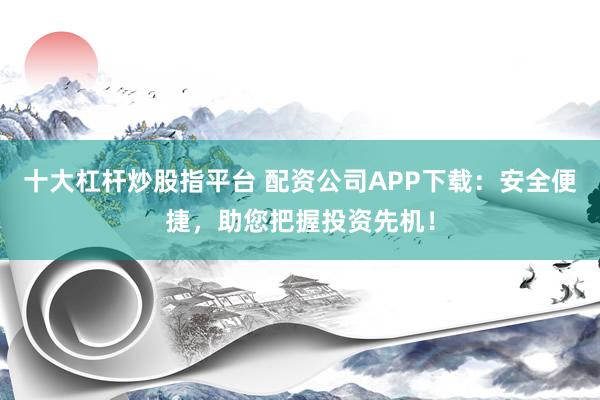 十大杠杆炒股指平台 配资公司APP下载：安全便捷，助您把握投资先机！