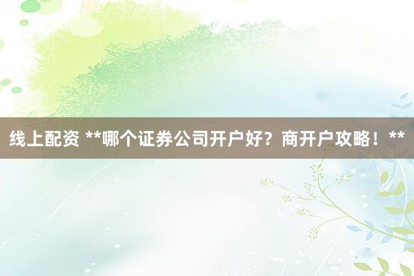 线上配资 **哪个证券公司开户好？商开户攻略！**