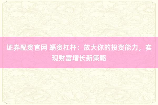 证券配资官网 螎资杠杆：放大你的投资能力，实现财富增长新策略