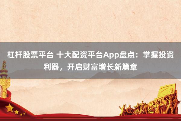 杠杆股票平台 十大配资平台App盘点：掌握投资利器，开启财富增长新篇章