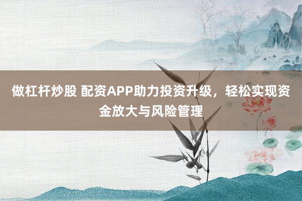 做杠杆炒股 配资APP助力投资升级，轻松实现资金放大与风险管理