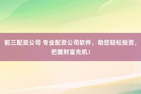 前三配资公司 专业配资公司软件，助您轻松投资，把握财富先机！