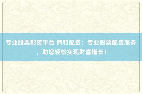 专业股票配资平台 鼎和配资：专业股票配资服务，助您轻松实现财富增长！