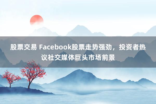 股票交易 Facebook股票走势强劲，投资者热议社交媒体巨头市场前景