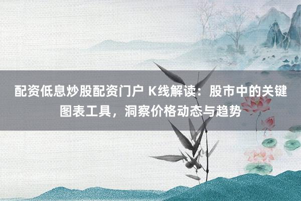 配资低息炒股配资门户 K线解读：股市中的关键图表工具，洞察价格动态与趋势