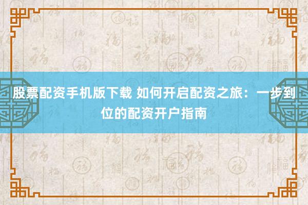 股票配资手机版下载 如何开启配资之旅：一步到位的配资开户指南