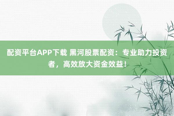 配资平台APP下载 黑河股票配资：专业助力投资者，高效放大资金效益！
